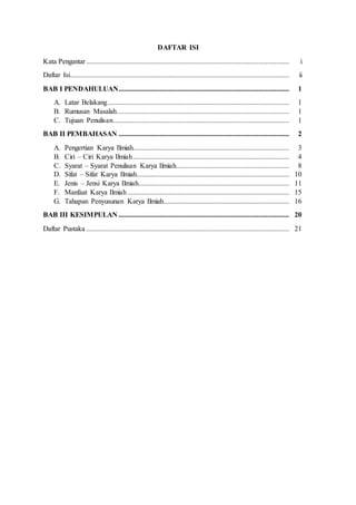 DAFTAR ISI
Kata Pengantar................................................................................................................. i
Daftar Isi.......................................................................................................................... ii
BAB I PENDAHULUAN............................................................................................... 1
A. Latar Belakang..................................................................................................... 1
B. Rumusan Masalah................................................................................................ 1
C. Tujuan Penulisan.................................................................................................. 1
BAB II PEMBAHASAN ............................................................................................... 2
A. Pengertian Karya Ilmiah....................................................................................... 3
B. Ciri – Ciri Karya Ilmiah....................................................................................... 4
C. Syarat – Syarat Penulisan Karya Ilmiah............................................................... 8
D. Sifat – Sifat Karya Ilmiah..................................................................................... 10
E. Jenis – Jensi Karya Ilmiah.................................................................................... 11
F. Manfaat Karya Ilmiah.......................................................................................... 15
G. Tahapan Penyusunan Karya Ilmiah...................................................................... 16
BAB III KESIMPULAN ............................................................................................... 20
Daftar Pustaka ................................................................................................................. 21
 