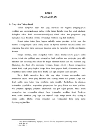 BAB II
PEMBAHASAN
A. Pengertian Tulisan Ilmiah
Tulisan merupakan karya tulis yang dihasilkan dari kegiatan mengungkapkan
pemikiran dan menyampaikannya melalui media tulisan kepada orang lain untuk dipahami.
Sedangkan tulisan ilmiah (menurut Brotowidjoyo) adalah tulisan ilmu pengetahuan yang
menyajikan fakta dan ditulis menurut metodologi penulisan yang baik dan benar.
Bentuk tulisan ilmiah dapat berupa makalah, usulan penelitian, skripsi, tesis, dan
disertasi. Sedangkan jenis tulisan ilmiah, antara lain laporan penelitian, makalah seminar atau
simposium, dan artikel jurnal yang pada dasarnya semua itu merupakan produk dari kegiatan
ilmuwan.
Dengan demikian, dapat disimpulkan bahwa tulisan ilmiah (scientific paper) adalah
laporan tertulis dan publikasi yang memaparkan hasil penelitian atau pengkajian yang telah
dilakukan oleh seseorang atau sebuah tim dengan memenuhi kaidah dan etika keilmuan yang
dikukuhkan dan ditaati oleh masyarakat keilmuan, dengan ciri-ciri : disusun menggunakan
bahasa ilmiah, topik yang disajikan berupa fakta, berisi gagasan ilmiah, didasarkan pada hasil
penyelidikan-penyelidikan (fakta-fakta ilmiah), dan topik disajikan secara deskriptif.
Karya ilmiah merupakan karya tulis yang isinya berusaha memaparkan suatu
pembahasan secara ilmiah yang dilakukan oleh seorang penulis atau peneliti. Karya tulis
ilmiah adalah suatu tulisan yang membahas suatu masalah.1 Pembahasan itu dilakukan
berdasarkan penyelidikan, pengamatan, pengumpulan data yang didapat dari suatu penelitian,
baik penelitian lapangan, penelitian laboratorium atau pun kajian pustaka. Maka dalam
memaparkan dan menganalisis datanya harus berdasarkan pemikiran ilmiah. Pemikiran
ilmiah adalah pemikiran yang logis dan empiris.2 Logis artinya masuk akal, sedangkan
empiris adalah dibahas secara mendalam dan berdasarkan fakta yang dapat
dipertanggungjawabkan.
1 Totok Juroto dan Bambang Suprijadi, Menulis Artikel & Karya Ilmiah, (Bandung: Rosda,
2014), hal. 12.
2 Ibid., Hal. 13
 
