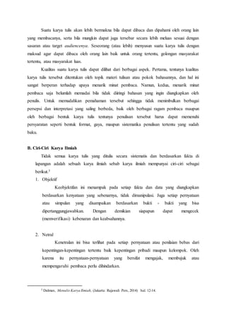 Suatu karya tulis akan lebih bermakna bila dapat dibaca dan dipahami oleh orang lain
yang membacanya, serta bila mungkin dapat juga tersebar secara lebih meluas sesuai dengan
sasaran atau target audiencenya. Seseorang (atau lebih) menyusun suatu karya tulis dengan
maksud agar dapat dibaca oleh orang lain baik untuk orang tertentu, golongan masyarakat
tertentu, atau masyarakat luas.
Kualitas suatu karya tulis dapat dilihat dari berbagai aspek. Pertama, tentunya kualitas
karya tulis tersebut ditentukan oleh topik materi tulisan atau pokok bahasannya, dan hal ini
sangat berperan terhadap upaya menarik minat pembaca. Namun, kedua, menarik minat
pembaca saja belumlah memadai bila tidak diiringi bahasan yang ingin diungkapkan oleh
penulis. Untuk memudahkan pemahaman tersebut sehingga tidak menimbulkan berbagai
persepsi dan interpretasi yang saling berbeda, baik oleh berbagai ragam pembaca maupun
oleh berbagai bentuk karya tulis tentunya penulisan tersebut harus dapat memenuhi
persyaratan seperti bentuk format, gaya, maupun sistematika penulisan tertentu yang sudah
baku.
B. Ciri-Ciri Karya Ilmiah
Tidak semua karya tulis yang ditulis secara sistematis dan berdasarkan fakta di
lapangan adalah sebuah karya ilmiah sebab karya ilmiah mempunyai ciri-ciri sebagai
berikut.3
1. Objektif
Keobjektifan ini menampak pada setiap fakta dan data yang diungkapkan
berdasarkan kenyataan yang sebenarnya, tidak dimanipulasi. Juga setiap pernyataan
atau simpulan yang disampaikan berdasarkan bukti - bukti yang bisa
dipertanggungjawabkan. Dengan demikian siapapun dapat mengecek
(memverifikasi) kebenaran dan keabsahannya.
2. Netral
Kenetralan ini bisa terlihat pada setiap pernyataan atau penilaian bebas dari
kepentingan-kepentingan tertentu baik kepentingan pribadi maupun kelompok. Oleh
karena itu pernyataan-pernyataan yang bersifat mengajak, membujuk atau
mempengaruhi pembaca perlu dihindarkan.
3 Dalman, Menulis Karya Ilmiah, (Jakarta: Rajawali Pers, 2014) hal. 12-14.
 