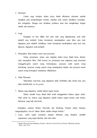 3. Sistematis
Uraian yang terdapat dalam karya ilmiah dikatakan sistematis apabila
mengikuti pola pengembangan tertentu, misalnya pola urutan, klasifikasi, kausalitas,
dan sebagainya. Dengan cara demikian, pembaca akan bisa mengikutinya dengan
mudah alur uraiannya.
4. Logis
Kelogisan ini bisa dilihat dari pola nalar yang digunakannya, pola nalar
induktif atau deduktif. Kalau bermaksud menyimpulkan suatu fakta atau data
digunakan pola induktif; sebaliknya, kalau bermaksud membuktikan suatu teori atau
hipotesis digunakan pola deduktif.
5. Menyajikan fakta (bukan emosi atau perasaan)
Setiap pernyataan, uraian, atau simpulan dalam karya ilmiah harus faktual,
yaitu menyajikan fakta. Oleh karena itu, pernyataan atau ungkapan yang emosional
(menggebu-gebu seperti orang berkampanye, perasaan sedih seperti orang
berkabung, perasaan senang seperti orang mendapatkan hadiah, dan perasaan marah
seperti orang bertengkar) hendaknya dihindarkan.
6. Tidak Pleonastis
Maksudnya kata-kata yang digunakan tidak berlebihan alias hemat kata atau
tidak berbelit-belit (to the point).
7. Bahasa yang digunakan adalah bahasa ragam formal
Dalam menulis karya ilmiah tidak boleh menggunakan bahasa ragam santai.
Oleh sebab itu, bahasa yang digunakan adalah bahasa ragam formal, yaitu bahasa
Indonesia yang baik dan benar.
Sedangkan menurut Madyo Ekosusilo dan Bambang Triyanto dalam bukunya
mengungkapkan ciri-ciri tulisan ilmiah adalah sebagai berikut.4
1. Logis, yakni segala ketentuan ataupun informasi yang disajikan memiliki
argumentasi yang dapat diterima oleh akal sehat.
4 Madyo Ekosusilo dan Bambang Triyanto. Menulis Artikel & Karya Ilmiah, (Bandung: Rosda,
2014) , hal. 12-13.
 