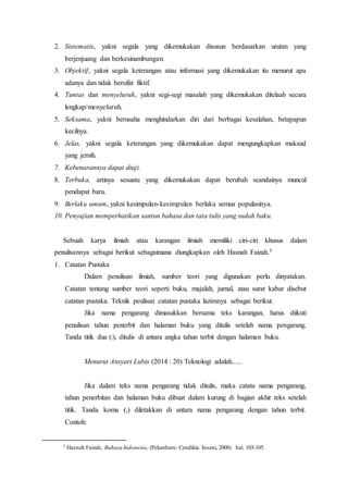 2. Sistematis, yakni segala yang dikemukakan disusun berdasarkan urutan yang
berjenjuang dan berkesinambungan.
3. Objektif, yakni segala keterangan atau informasi yang dikemukakan itu menurut apa
adanya dan tidak bersifat fiktif.
4. Tuntas dan menyeluruh, yakni segi-segi masalah yang dikemukakan ditelaah secara
lengkap/menyeluruh.
5. Seksama, yakni berusaha menghindarkan diri dari berbagai kesalahan, betapapun
kecilnya.
6. Jelas, yakni segala keterangan yang dikemukakan dapat mengungkapkan maksud
yang jernih.
7. Kebenarannya dapat diuji.
8. Terbuka, artinya sesuatu yang dikemukakan dapat berubah seandainya muncul
pendapat baru.
9. Berlaku umum, yakni kesimpulan-kesimpulan berlaku semua populasinya.
10. Penyajian memperhatikan santun bahasa dan tata tulis yang sudah baku.
Sebuah karya ilmiah atau karangan ilmiah memiliki ciri-ciri khusus dalam
penulisannya sebagai berikut sebagaimana diungkapkan oleh Hasnah Faizah.5
1. Catatan Pustaka
Dalam penulisan ilmiah, sumber teori yang digunakan perlu dinyatakan.
Catatan tentang sumber teori seperti buku, majalah, jurnal, atau surat kabar disebut
catatan pustaka. Teknik peulisan catatan pustaka lazimnya sebagai berikut.
Jika nama pengarang dimasukkan bersama teks karangan, harus diikuti
penulisan tahun penerbit dan halaman buku yang ditulis setelah nama pengarang.
Tanda titik dua (:), ditulis di antara angka tahun terbit dengan halaman buku.
Menurut Ansyari Lubis (2014 : 20) Teknologi adalah......
Jika dalam teks nama pengarang tidak ditulis, maka catata nama pengarang,
tahun penerbitan dan halaman buku dibuat dalam kurung di bagian akhir teks setelah
titik. Tanda koma (,) diletakkan di antara nama pengarang dengan tahun terbit.
Contoh:
5 Hasnah Faizah, Bahasa Indonesia, (Pekanbaru: Cendikia Insani, 2008) hal. 103-105.
 