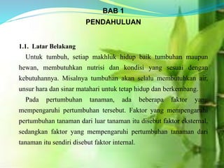 BAB 1
PENDAHULUAN
1.1. Latar Belakang
Untuk tumbuh, setiap makhluk hidup baik tumbuhan maupun
hewan, membutuhkan nutrisi dan kondisi yang sesuai dengan
kebutuhannya. Misalnya tumbuhan akan selalu membutuhkan air,
unsur hara dan sinar matahari untuk tetap hidup dan berkembang.
Pada pertumbuhan tanaman, ada beberapa faktor yang
mempengaruhi pertumbuhan tersebut. Faktor yang mempengaruhi
pertumbuhan tanaman dari luar tanaman itu disebut faktor eksternal,
sedangkan faktor yang mempengaruhi pertumbuhan tanaman dari
tanaman itu sendiri disebut faktor internal.
 