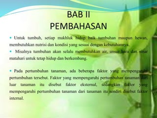 BAB II
PEMBAHASAN
 Untuk tumbuh, setiap makhluk hidup baik tumbuhan maupun hewan,
membutuhkan nutrisi dan kondisi yang sesuai dengan kebutuhannya.
 Misalnya tumbuhan akan selalu membutuhkan air, unsur hara dan sinar
matahari untuk tetap hidup dan berkembang.
 Pada pertumbuhan tanaman, ada beberapa faktor yang mempengaruhi
pertumbuhan tersebut. Faktor yang mempengaruhi pertumbuhan tanaman dari
luar tanaman itu disebut faktor eksternal, sedangkan faktor yang
mempengaruhi pertumbuhan tanaman dari tanaman itu sendiri disebut faktor
internal.
 