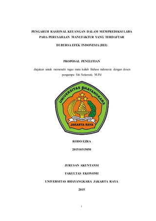 i
PENGARUH RASIONAL KEUANGAN DALAM MEMPREDIKSI LABA
PADA PERUSAHAAN MANUFAKTUR YANG TERDAFTAR
DI BURSA EFEK INDONESIA (BEI)
PROPOSAL PENELITIAN
diajukan untuk memenuhi tugas mata kuliah Bahasa indonesia dengan dosen
pengampu Siti Setiawati, M.Pd
RODO EZRA
201510315050
JURUSAN AKUNTANSI
FAKULTAS EKONOMI
UNIVERSITAS BHAYANGKARA JAKARTA RAYA
2015
 