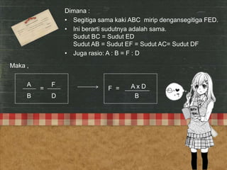 F=

Dimana :
• Segitiga sama kaki ABC mirip dengansegitiga FED.
• Ini berarti sudutnya adalah sama.
Sudut BC = Sudut ED
Sudut AB = Sudut EF = Sudut AC= Sudut DF
• Juga rasio: A : B = F : D
Maka ,
A

B

=

F

D

F =

AxD
B

 