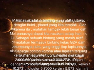 Matahari adalah bintang di yang palingSurya.
Matahari adalah bintang pusat Tata dekat
Bentuknya nyaris bulat dan terdiri
dengan bumi , planet yang kita tempati. Oleh
dari plasma , matahari tampak medan magnet.
karena itu panas bercampur lebih besar dan
Matahari terbentuk sekitar 4,6 miliar tahun yang
panasnya dapat kita rasakan setiap hari .
lalu akibat peluruhan gravitasi suatu wilayah di
Sebagai sebuah bintang yang masih aktif ,
dalam sebuah awan molekul besar. G2V dan
matahari termasuk bintang kelas Sebagian
besar materi berkumpul di tengah, lapisannya.
mempunyai suhu yang tinggi tiap sementara
sisanya memipih menjadi cakram beredar yang
Sebagai contoh korona atau lapisan terluar
kelak menjadi Tata Surya. Massa mencapai
matahari saja mempunyai suhu pusatnya
semakin kelvin . atau 2.000.273 . Disusul
2.000.000panas dan padat dan akhirnya
memulai fusi termonuklir di 10.000
dengan kromosfer yang berusuhuintinya. kelvin /
10.273 , fotosfer 5.7000 kelvin / 5.973 dan inti

 