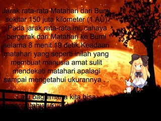 Jarak rata-rata Matahari dari Bumi
sekitar 150 juta kilometer (1 AU)
.Pada jarak rata-rata ini, cahaya
bergerak dari Matahari ke Bumi
selama 8 menit 19 detik.Keadaan
matahari yang seperti inilah yang
membuat manusia amat sulit
mendekati matahari apalagi
sampai mengetahui ukurannya . .
Lalu bagaimana kita bisa
mengetahui ukuran matahari ?

 