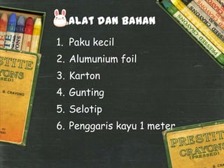 Alat dan Bahan
1. Paku kecil

2. Alumunium foil
3. Karton
4. Gunting
5. Selotip
6. Penggaris kayu 1 meter

 