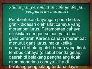 Hubungan perambatan cahaya dengan
pengukuran matahari

Pembentukan bayangan pada kertas
grafik didasari oleh sifat cahaya yang
merambat lurus. Perambatan cahaya
dilukiskan dengan seinar, yaitu tuas
garis berarah Karena cahaya merambat
menurut garis lurus, maka ketika
cahaya terhalang oleh benda yang tidak
tembus cahaya (disebut benda gelap)
daerah di belakang penghalang tidak
akan menerima cahaya. Jika di
belakang penghalang terdapat layar

 