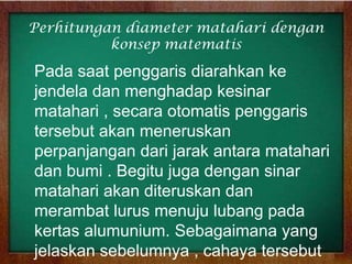 Perhitungan diameter matahari dengan
konsep matematis

Pada saat penggaris diarahkan ke
jendela dan menghadap kesinar
matahari , secara otomatis penggaris
tersebut akan meneruskan
perpanjangan dari jarak antara matahari
dan bumi . Begitu juga dengan sinar
matahari akan diteruskan dan
merambat lurus menuju lubang pada
kertas alumunium. Sebagaimana yang
jelaskan sebelumnya , cahaya tersebut

 