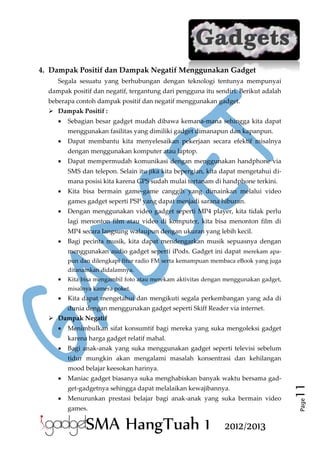 4. Dampak Positif dan Dampak Negatif Menggunakan Gadget
Segala sesuatu yang berhubungan dengan teknologi tentunya mempunyai
dampak positif dan negatif, tergantung dari pengguna itu sendiri. Berikut adalah
beberapa contoh dampak positif dan negatif menggunakan gadget.
 Dampak Positif :


Sebagian besar gadget mudah dibawa kemana-mana sehingga kita dapat
menggunakan fasilitas yang dimiliki gadget dimanapun dan kapanpun.



Dapat membantu kita menyelesaikan pekerjaan secara efektif misalnya
dengan menggunakan komputer atau laptop.



Dapat mempermudah komunikasi dengan menggunakan handphone via
SMS dan telepon. Selain itu jika kita bepergian, kita dapat mengetahui dimana posisi kita karena GPS sudah mulai tertanam di handphone terkini.



Kita bisa bermain game-game canggih yang dimainkan melalui video
games gadget seperti PSP yang dapat menjadi sarana hiburan.



Dengan menggunakan video gadget seperti MP4 player, kita tidak perlu
lagi menonton film atau video di komputer, kita bisa menonton film di
MP4 secara langsung walaupun dengan ukuran yang lebih kecil.



Bagi pecinta musik, kita dapat mendengarkan musik sepuasnya dengan
menggunakan audio gadget seperti iPods. Gadget ini dapat merekam apapun dan dilengkapi fitur radio FM serta kemampuan membaca eBook yang juga
ditanamkan didalamnya.



Kita bisa mengambil foto atau merekam aktivitas dengan menggunakan gadget,
misalnya kamera poket.



Kita dapat mengetahui dan mengikuti segala perkembangan yang ada di
dunia dengan menggunakan gadget seperti Skiff Reader via internet.

 Dampak Negatif


Menimbulkan sifat konsumtif bagi mereka yang suka mengoleksi gadget
karena harga gadget relatif mahal.



Bagi anak-anak yang suka menggunakan gadget seperti televisi sebelum
tidur mungkin akan mengalami masalah konsentrasi dan kehilangan
mood belajar keesokan harinya.
get-gadgetnya sehingga dapat melalaikan kewajibannya.



Menurunkan prestasi belajar bagi anak-anak yang suka bermain video
games.

SMA HangTuah 1

2012/2013

11

Maniac gadget biasanya suka menghabiskan banyak waktu bersama gadPage



 