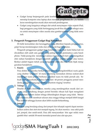 

Gadget kerap berpengaruh pada kesehatan. Misalnya, jika terlalu lama
menatap komputer atau laptop akan merusak penglihatan dan jika terlalu
keras mendengarkan musik akan merusak pendengaran.



Gadget yang fungsinya sebagai alat untuk menyimpan video seperti iPad,
bagi pengguna yang tidak bertanggung jawab bisa dijadikan sebagai sarana untuk menyimpan video asusila atau gambar-gambar yang tidak senonoh.

5. Pengaruh Penggunaan Gadget Bagi Kesehatan
Di balik kemudahan dan kecanggihan yang diberikan kepada penggunanya,
gadget kerap mendatangkan risiko dan efek buruk bagi kesehatan.
Pengaruh penggunaan gadget bagi kesehatan yang akan kami bahas kali ini
diwakilkan oleh salah satu gadget yang paling banyak peminatnya yaitu handphone. Tidak jarang kita mendengar adanya laporan hasil riset yang mengaitkan
efek radiasi handphone dengan sejumlah penyakit, seperti kanker atau tumor.
Berikut adalah bagian tubuh yang mengalami risiko jika kita tidak bijak menggunakan handphone.
1. Kepala

Para dokter di Amerika Serikat belum lama ini mengidentifikasi suatu gejala
yang disebut "ringxiety" di mana seseorang merasakan dirinya seakan-akan
mendengar suara ponsel berbunyi, padahal suara itu tidak pernah ada. Sebuah riset menyebutkan bahwa lebih dari 60 persen pengguna ponsel menderita gangguan yang juga disebut "phantom ringing" tersebut.
2. Telinga

Peneliti di India menemukan, mereka yang mendengarkan musik dari earphone yang terhubung dengan ponsel berisiko ribuan kali lipat mengalami
kontaminasi bakteri dalam telinga dibandingkan dengan yang tidak. Memakai earphones akan membuat saluran atau rongga telinga menjadi lebih hangat
dan lembab sehingga kuman akan lebih mudah berkembang.
3. Jempol

Gerakan yang berulang-ulang dari jempol dan telunjuk seperti dapat menimbulkan cedera dan otot-otot menjadi tegang. Ini akan memicu rasa sakit pada

Page

gambil rihat setelah 30 menit memakai ponsel atau alat apa pun.

12

jari, jempol, dan sendi-sendi. Para ahli menyarankan kita agar selalu men-

SMA HangTuah 1

2012/2013

 
