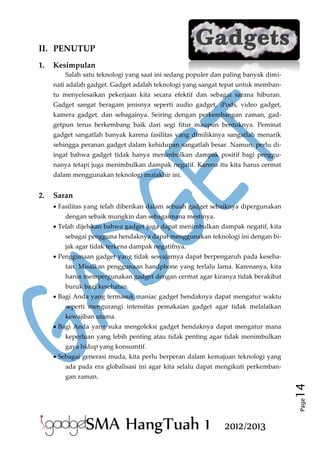 II. PENUTUP
1.

Kesimpulan
Salah satu teknologi yang saat ini sedang populer dan paling banyak diminati adalah gadget. Gadget adalah teknologi yang sangat tepat untuk membantu menyelesaikan pekerjaan kita secara efektif dan sebagai sarana hiburan.
Gadget sangat beragam jenisnya seperti audio gadget, iPods, video gadget,
kamera gadget, dan sebagainya. Seiring dengan perkembangan zaman, gadgetpun terus berkembang baik dari segi fitur maupun bentuknya. Peminat
gadget sangatlah banyak karena fasilitas yang dimilikinya sangatlah menarik
sehingga peranan gadget dalam kehidupan sangatlah besar. Namun, perlu diingat bahwa gadget tidak hanya menimbulkan dampak positif bagi penggunanya tetapi juga menimbulkan dampak negatif. Karena itu kita harus cermat
dalam menggunakan teknologi mutakhir ini.

Saran
 Fasilitas yang telah diberikan dalam sebuah gadget sebaiknya dipergunakan
dengan sebaik mungkin dan sebagaimana mestinya.
 Telah dijelskan bahwa gadget juga dapat menimbulkan dampak negatif, kita
sebagai pengguna hendaknya dapat menggunakan teknologi ini dengan bijak agar tidak terkena dampak negatifnya.
 Penggunaan gadget yang tidak sewajarnya dapat berpengaruh pada kesehatan. Misalkan penggunaan handphone yang terlalu lama. Karenanya, kita
harus mempergunakan gadget dengan cermat agar kiranya tidak berakibat
buruk bagi kesehatan.
 Bagi Anda yang termasuk maniac gadget hendaknya dapat mengatur waktu
seperti mengurangi intensitas pemakaian gadget agar tidak melalaikan
kewajiban utama.
 Bagi Anda yang suka mengoleksi gadget hendaknya dapat mengatur mana
keperluan yang lebih penting atau tidak penting agar tidak menimbulkan
gaya hidup yang konsumtif.
 Sebagai generasi muda, kita perlu berperan dalam kemajuan teknologi yang
ada pada era globalisasi ini agar kita selalu dapat mengikuti perkemban-

14

gan zaman.

Page

2.

SMA HangTuah 1

2012/2013

 