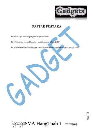 DAFTAR PUSTAKA
http://wikipedia.com/pengertian-gadget.html
http://citranews.com/10-gadget-terbaik-dunia-tahun-2011/

Page

15

http://chellotalkhealth.blogspot.com/2010/11/fenomena-efek-ponsel-canggih.html

SMA HangTuah 1

2012/2013

 