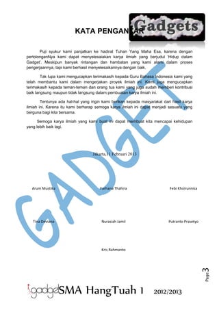 KATA PENGANTAR
Puji syukur kami panjatkan ke hadirat Tuhan Yang Maha Esa, karena dengan
pertolonganNya kami dapat menyelesaiakan karya ilmiah yang berjudul ‘Hidup dalam
Gadget’. Meskipun banyak rintangan dan hambatan yang kami alami dalam proses
pengerjaannya, tapi kami berhasil menyelesaikannya dengan baik.
Tak lupa kami mengucapkan terimakasih kepada Guru Bahasa Indonesia kami yang
telah membantu kami dalam mengerjakan proyek ilmiah ini. Kami juga mengucapkan
terimakasih kepada teman-teman dan orang tua kami yang juga sudah memberi kontribusi
baik langsung maupun tidak langsung dalam pembuatan karya ilmiah ini.
Tentunya ada hal-hal yang ingin kami berikan kepada masyarakat dari hasil karya
ilmiah ini. Karena itu kami berharap semoga karya ilmiah ini dapat menjadi sesuatu yang
berguna bagi kita bersama.
Semoga karya ilmiah yang kami buat ini dapat membuat kita mencapai kehidupan
yang lebih baik lagi.

Jakarta,11 Februari 2013

Arum Mustika

Farhana Thahira

Febi Khoirunnisa

Tina Deviana

Nurasiah Jamil

Putranto Prasetyo

Page

3

Kris Rahmanto

SMA HangTuah 1

2012/2013

 