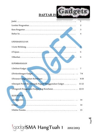 DAFTAR ISI
Judul…..……………………………………………………………………………..

1

Lembar Pengesahan….……………………………………………………………

2

Kata Pengantar…………………………………………………………………….

3

Daftar Isi……………………………………………………………………………

4

I.PENDAHULUAN
1.Latar Belakang………………………………………...………………………….

5

2.Tujuan………………….………………………………………………………….

6

3.Manfaat………………..….…………………………………………..……………

6

II.PEMBAHASAN
1.Definisi Gadget………………………………………………………………… …

7

2.Perkembangan Gadget………………………………………………………... ….

7-8

3.Peranan Gadget dalam Kehidupan …………………………………….…….. …

8-10

4.Dampak Positif dan Dampak Negatif Menggunakan Gadget……..…………

11-12

5.Pengaruh Penggunaan Gadget Bagi Kesehatan…………………………….. … 12-13
III.PENUTUP
14

2.Saran……………………………………………………………………………….

14

3.Daftar Pustaka…………………………………………………….………………..

15

Page

4

1.Kesimpulan…………………………………………………..………………… …

SMA HangTuah 1

2012/2013

 
