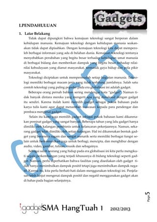 I.PENDAHULUAN
1. Latar Belakang
Tidak dapat dipungkiri bahwa kemajuan teknologi sangat berperan dalam
kehidupan manusia. Kemajuan teknologi dengan kehidupan manusia seakanakan tidak dapat dipisahkan. Dengan kemajuan teknologi kita dapat memperoleh berbagai informasi yang ada di belahan dunia. Kemajuan teknologi tentunya
menyebabkan perubahan yang begitu besar terhadap kehidupan umat manusia
di berbagai bidang dan memberikan dampak yang begitu besar terhadap nilainilai kebudayaan yang dianut masyarakat, termasuk gaya hidup dan pola pikir
masyarakat.
Teknologi diciptakan untuk mempermudah setiap kegiatan manusia. Teknologi memiliki berbagai macam jenis yang tidak terhitung jumlahnya. Salah satu
contoh teknologi yang paling populer pada era globalisasi ini adalah gadget.
Beberapa orang pernah bahkan sering mendengar kata “gadget”. Namun tidak banyak dintara mereka yang mengerti apa yang dimaksud dengan gadget
itu sendiri. Karena itulah kami memilih gadget sebagai pokok bahasan pada
karya tulis kami agar dapat menambah wawasan kepada para pendengar dan
pembaca mengenai gadget.
Selain itu kami juga memilih gadget sebagai pokok bahasan kami dikarenakan peminat gadget yang sangat banyak. Beberapa tahun yang lalu gadget hanya
dimiliki oleh kalangan pembisnis untuk kelancaran pekerjaannya. Namun, sekarang gadget telah dimiliki oleh setiap kalangan. Hal ini dikarenakan bentuk gadget yang beraneka ragam dan sangat menarik serta memiliki berbagai fungsi selain untuk berkomunikasi juga untuk berbagi, mencipta, dan menghibur dengan
audio, video, gambar, tulisan, musik dan sebagainya.
Sebagai salah seorang yang hidup pada era globalisasi ini kita perlu mengikuti segala perkembangan yang terjadi khususnya di bidang teknologi seperti gadget. Namun, perlu diperhatikan bahwa fasilitas yang disediakan oleh gadget tidak hanya menimbulkan dampak positif tetapi juga menimbulkan dampak negatif. Karena itu, kita perlu berhati-hati dalam menggunakan teknologi ini. Penjelasan lebih lanjut mengenai dampak positif dan negatif menggunakan gadget akan

Page

5

di bahas pada bagian selanjutnya.

SMA HangTuah 1

2012/2013

 