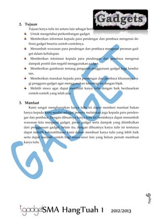 2. Tujuan
Tujuan karya tulis ini antara lain sebagai berikut.
Untuk mengetahui perkembangan gadget.
Memberikan informasi kepada para pendengar dan pembaca mengenai definisi gadget beserta contoh-contohnya.
Menambah wawasan para pendengar dan pembaca mengenai peranan gadget dalam kehidupan.
Memberikan informasi kepada para pendengar dan pembaca mengenai
dampak positif dan negatif menggunakan gadget.
Memberikan gambaran tentang pengaruh penggunaan gadget bagi kesehatan.
Memberikan masukan kepada para pendengar dan pembaca khususnya bagi pengguna gadget agar menggunakan teknologi ini dengan bijak.
Melatih siswa agar dapat membuat karya tulis dengan baik berdasarkan
contoh-contoh yang telah ada.

3. Manfaat
Kami sangat mengharapkan karya tulis ini dapat memberi manfaat bukan
hanya kepada kami sendiri sebagai penulis melainkan juga kepada para pendengar dan pembaca. Dengan dibuatnya karya tulis ini hendaknya dapat menambah
wawasan kita mengenai gadget, peran gadget serta dampak yang ditimbulkan
dari penggunaan gadget. Selain itu, dengan dibuatnya karya tulis ini tentunya
dapat melatih kekreatifitasan kami dalam membuat karya tulis yang lebih baik
serta dapat menjadi contoh bagi siswa-siswi lain yang belum pernah membuat

Page

6

karya tulis.

SMA HangTuah 1

2012/2013

 