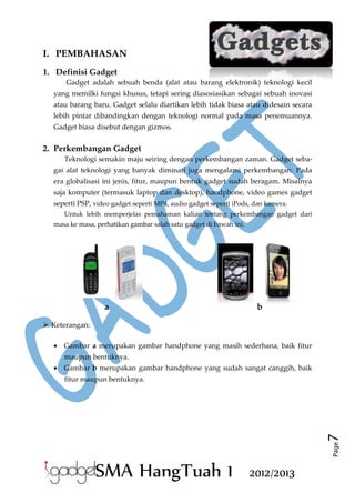 I. PEMBAHASAN
1. Definisi Gadget
Gadget adalah sebuah benda (alat atau barang elektronik) teknologi kecil
yang memilki fungsi khusus, tetapi sering diasosiasikan sebagai sebuah inovasi
atau barang baru. Gadget selalu diartikan lebih tidak biasa atau didesain secara
lebih pintar dibandingkan dengan teknologi normal pada masa penemuannya.
Gadget biasa disebut dengan gizmos.

2. Perkembangan Gadget
Teknologi semakin maju seiring dengan perkembangan zaman. Gadget sebagai alat teknologi yang banyak diminati juga mengalami perkembangan. Pada
era globalisasi ini jenis, fitur, maupun bentuk gadget sudah beragam. Misalnya
saja komputer (termasuk laptop dan desktop), handphone, video games gadget
seperti PSP, video gadget seperti MP4, audio gadget seperti iPods, dan kamera.
Untuk lebih memperjelas pemahaman kalian tentang perkembangan gadget dari
masa ke masa, perhatikan gambar salah satu gadget di bawah ini.

a

b

 Keterangan:
 Gambar a merupakan gambar handphone yang masih sederhana, baik fitur
maupun bentuknya.
 Gambar b merupakan gambar handphone yang sudah sangat canggih, baik

Page

7

fitur maupun bentuknya.

SMA HangTuah 1

2012/2013

 
