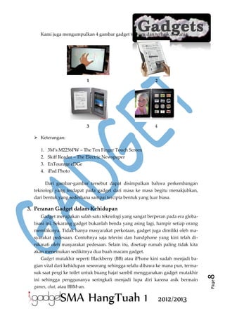 Kami juga mengumpulkan 4 gambar gadget terbaru dan terbaik di dunia.

1

2

3

4

 Keterangan:
1. 3M’s M2256PW – The Ten Finger Touch Screen
2. Skiff Reader – The Electric Newspaper
3. EnTourage eDGe
4. iPad Photo
Dari gambar-gambar tersebut dapat disimpulkan bahwa perkembangan
teknologi yang terdapat pada gadget dari masa ke masa begitu menakjubkan,
dari bentuk yang sederhana sampai tercipta bentuk yang luar biasa.

3. Peranan Gadget dalam Kehidupan
Gadget merupakan salah satu teknologi yang sangat berperan pada era globalisasi ini. Sekarang gadget bukanlah benda yang asing lagi, hampir setiap orang
memilikinya. Tidak hanya masyarakat perkotaan, gadget juga dimiliki oleh masyarakat pedesaan. Contohnya saja televisi dan handphone yang kini telah dinikmati oleh masyarakat pedesaan. Selain itu, disetiap rumah paling tidak kita
akan menemukan sedikitnya dua buah macam gadget.
Gadget mutakhir seperti Blackberry (BB) atau iPhone kini sudah menjadi ba-

ini sehingga penggunanya seringkali menjadi lupa diri karena asik bermain
games, chat, atau BBM-an.

SMA HangTuah 1

2012/2013

Page

suk saat pergi ke toilet untuk buang hajat sambil menggunakan gadget mutakhir

8

gian vital dari kehidupan seseorang sehingga selalu dibawa ke mana pun, terma-

 