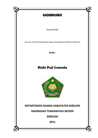 GLOBALISASI 
 
 
Karya Ilmiah 
 
 
disusun untuk menyelesaikan tugas mata pelajaran Bahasa Indonesia 
 
 
OLEH :
 
Rizki Puji Isnanda
 
 
 
 
 
 
 
 
 
DEPARTEMEN AGAMA KABUPATEN BIREUEN 
MADRASAH TSANAWIYAH NEGERI 
BIREUEN 
2011 
 