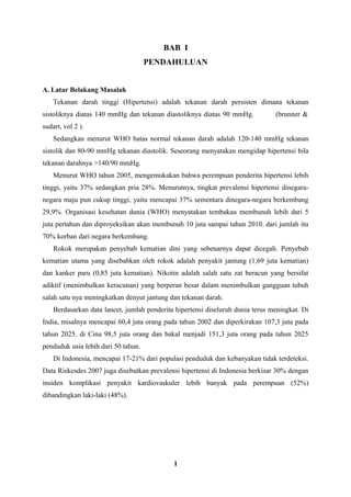 BAB I
PENDAHULUAN
A. Latar Belakang Masalah
Tekanan darah tinggi (Hipertensi) adalah tekanan darah persisten dimana tekanan
sistoliknya diatas 140 mmHg dan tekanan diastoliknya diatas 90 mmHg. (brunner &
sudart, vol 2 ).
Sedangkan menurut WHO batas normal tekanan darah adalah 120-140 mmHg tekanan
sistolik dan 80-90 mmHg tekanan diastolik. Seseorang menyatakan mengidap hipertensi bila
tekanan darahnya >140/90 mmHg.
Menurut WHO tahun 2005, mengemukakan bahwa perempuan penderita hipertensi lebih
tinggi, yaitu 37% sedangkan pria 28%. Menurutnya, tingkat prevalensi hipertensi dinegara-
negara maju pun cukup tinggi, yaitu mencapai 37% sementara dinegara-negara berkembang
29,9%. Organisasi kesehatan dunia (WHO) menyatakan tembakau membunuh lebih dari 5
juta pertahun dan diproyeksikan akan membunuh 10 juta sampai tahun 2010. dari jumlah itu
70% korban dari negara berkembang.
Rokok merupakan penyebab kematian dini yang sebenarnya dapat dicegah. Penyebab
kematian utama yang disebabkan oleh rokok adalah penyakit jantung (1,69 juta kematian)
dan kanker paru (0,85 juta kematian). Nikotin adalah salah satu zat beracun yang bersifat
adiktif (menimbulkan keracunan) yang berperan besar dalam menimbulkan gangguan tubuh
salah satu nya meningkatkan denyut jantung dan tekanan darah.
Berdasarkan data lancet, jumlah penderita hipertensi diseluruh dunia terus meningkat. Di
India, misalnya mencapai 60,4 juta orang pada tahun 2002 dan diperkirakan 107,3 juta pada
tahun 2025. di Cina 98,5 juta orang dan bakal menjadi 151,3 juta orang pada tahun 2025
penduduk usia lebih dari 50 tahun.
Di Indonesia, mencapai 17-21% dari populasi penduduk dan kebanyakan tidak terdeteksi.
Data Riskesdes 2007 juga disebutkan prevalensi hipertensi di Indonesia berkisar 30% dengan
insiden komplikasi penyakit kardiovaskuler lebih banyak pada perempuan (52%)
dibandingkan laki-laki (48%).
1
 