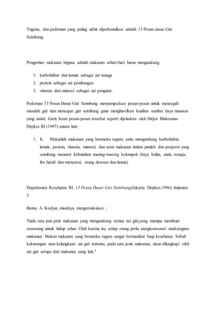 Triguna, dan pedoman yang paling akhir diperkenalkan adalah 13 Pesan dasar Gizi
Seimbang.
Pengertian makanan triguna adalah makanan sehari-hari harus mengandung:
1. karbohidrat dan lemak sebagai zat tenaga
2. protein sebagai zat pembangun
3. vitamin dan mineral sebagai zat pengatur.
Pedoman 13 Pesan Dasar Gizi Seimbang menyampaikan pesan-pesan untuk mencegah
masalah gizi dan mencapai gizi seimbang guna menghasilkan kualitas sumber daya manusia
yang andal. Garis besar pesan-pesan tersebut seperti dijelaskan oleh Dirjen Binkesmas
Depkes RI (1997) antara lain:
1. 1. Makanlah makanan yang beraneka ragam, yaitu mengandung karbohidrat,
lemak, protein, vitamin, mineral, dan serat makanan dalam jumlah dan proporsi yang
seimbang menurut kebutuhan masing-masing kelompok (bayi, balita, anak, remaja,
ibu hamil dan menyusui, orang dewasa dan lansia).
Departemen Kesehatan RI, 13 Pesan Dasar Gizi Seimbang(Jakarta: Depkes,1996), halaman
3.
Benny A. Kodyat, misalnya mengemukakan :
Tiada satu pun jenis makanan yang mengandung semua zat gizi,yang mampu membuat
seseorang untuk hidup sehat. Oleh karena itu, setiap orang perlu mengkonsumsi anekaragam
makanan. Makan makanan yang beraneka ragam sangat bermanfaat bagi kesehatan. Sebab
kekurangan atau kelangkaan zat gizi tertentu, pada satu jenis makanan, akan dilengkapi oleh
zat gizi serupa dari makanan yang lain.3
 