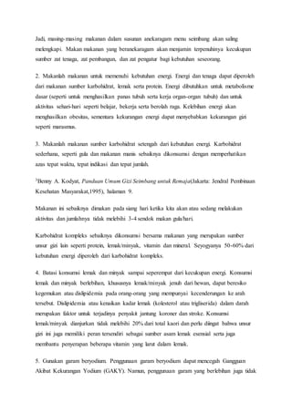 Jadi, masing-masing makanan dalam susunan anekaragam menu seimbang akan saling
melengkapi. Makan makanan yang beranekaragam akan menjamin terpenuhinya kecukupan
sumber zat tenaga, zat pembangun, dan zat pengatur bagi kebutuhan seseorang.
2. Makanlah makanan untuk memenuhi kebutuhan energi. Energi dan tenaga dapat diperoleh
dari makanan sumber karbohidrat, lemak serta protein. Energi dibutuhkan untuk metabolisme
dasar (seperti untuk menghasilkan panas tubuh serta kerja organ-organ tubuh) dan untuk
aktivitas sehari-hari seperti belajar, bekerja serta berolah raga. Kelebihan energi akan
menghasilkan obesitas, sementara kekurangan energi dapat menyebabkan kekurangan gizi
seperti marasmus.
3. Makanlah makanan sumber karbohidrat setengah dari kebutuhan energi. Karbohidrat
sederhana, seperti gula dan makanan manis sebaiknya dikonsumsi dengan memperhatikan
azas tepat waktu, tepat indikasi dan tepat jumlah.
3Benny A. Kodyat, Panduan Umum Gizi Seimbang untuk Remaja(Jakarta: Jendral Pembinaan
Kesehatan Masyarakat,1995), halaman 9.
Makanan ini sebaiknya dimakan pada siang hari ketika kita akan atau sedang melakukan
aktivitas dan jumlahnya tidak melebihi 3-4 sendok makan gula/hari.
Karbohidrat kompleks sebaiknya dikonsumsi bersama makanan yang merupakan sumber
unsur gizi lain seperti protein, lemak/minyak, vitamin dan mineral. Seyogyanya 50-60% dari
kebutuhan energi diperoleh dari karbohidrat kompleks.
4. Batasi konsumsi lemak dan minyak sampai seperempat dari kecukupan energi. Konsumsi
lemak dan minyak berlebihan, khususnya lemak/minyak jenuh dari hewan, dapat beresiko
kegemukan atau dislipidemia pada orang-orang yang mempunyai kecenderungan ke arah
tersebut. Dislipidemia atau kenaikan kadar lemak (kolesterol atau trigliserida) dalam darah
merupakan faktor untuk terjadinya penyakit jantung koroner dan stroke. Konsumsi
lemak/minyak dianjurkan tidak melebihi 20% dari total kaori dan perlu diingat bahwa unsur
gizi ini juga memiliki peran tersendiri sebagai sumber asam lemak esensial serta juga
membantu penyerapan beberapa vitamin yang larut dalam lemak.
5. Gunakan garam beryodium. Penggunaan garam beryodium dapat mencegah Gangguan
Akibat Kekurangan Yodium (GAKY). Namun, penggunaan garam yang berlebihan juga tidak
 