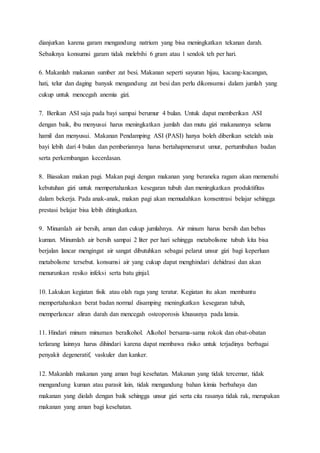 dianjurkan karena garam mengandung natrium yang bisa meningkatkan tekanan darah.
Sebaiknya konsumsi garam tidak melebihi 6 gram atau 1 sendok teh per hari.
6. Makanlah makanan sumber zat besi. Makanan seperti sayuran hijau, kacang-kacangan,
hati, telur dan daging banyak mengandung zat besi dan perlu dikonsumsi dalam jumlah yang
cukup untuk mencegah anemia gizi.
7. Berikan ASI saja pada bayi sampai berumur 4 bulan. Untuk dapat memberikan ASI
dengan baik, ibu menyusui harus meningkatkan jumlah dan mutu gizi makanannya selama
hamil dan menyusui. Makanan Pendamping ASI (PASI) hanya boleh diberikan setelah usia
bayi lebih dari 4 bulan dan pemberiannya harus bertahapmenurut umur, pertumbuhan badan
serta perkembangan kecerdasan.
8. Biasakan makan pagi. Makan pagi dengan makanan yang beraneka ragam akan memenuhi
kebutuhan gizi untuk mempertahankan kesegaran tubuh dan meningkatkan produktifitas
dalam bekerja. Pada anak-anak, makan pagi akan memudahkan konsentrasi belajar sehingga
prestasi belajar bisa lebih ditingkatkan.
9. Minumlah air bersih, aman dan cukup jumlahnya. Air minum harus bersih dan bebas
kuman. Minumlah air bersih sampai 2 liter per hari sehingga metabolisme tubuh kita bisa
berjalan lancar mengingat air sangat dibutuhkan sebagai pelarut unsur gizi bagi keperluan
metabolisme tersebut. konsumsi air yang cukup dapat menghindari dehidrasi dan akan
menurunkan resiko infeksi serta batu ginjal.
10. Lakukan kegiatan fisik atau olah raga yang teratur. Kegiatan itu akan membantu
mempertahankan berat badan normal disamping meningkatkan kesegaran tubuh,
memperlancar aliran darah dan mencegah osteoporosis khususnya pada lansia.
11. Hindari minum minuman beralkohol. Alkohol bersama-sama rokok dan obat-obatan
terlarang lainnya harus dihindari karena dapat membawa risiko untuk terjadinya berbagai
penyakit degeneratif, vaskuler dan kanker.
12. Makanlah makanan yang aman bagi kesehatan. Makanan yang tidak tercemar, tidak
mengandung kuman atau parasit lain, tidak mengandung bahan kimia berbahaya dan
makanan yang diolah dengan baik sehingga unsur gizi serta cita rasanya tidak rak, merupakan
makanan yang aman bagi kesehatan.
 