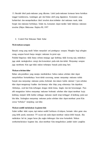 13. Bacalah label pada makanan yang dikemas. Label pada makanan kemasan harus berisikan
tanggal kadaluwarsa, kandungan gizi dan bahan aktif yang digunakan. Konsumen yang
berhati-hati dan memperhatikan label tersebut akan terhindar dari makanan rusak, tidak
bergizi dan makanan berbahaya. Selain itu, konsumen dapat menilai halal tidaknya makanan
tersebut (Dirjen Binkesmas Depkes RI, 1997
4. Contoh Pola Makanan Tidak Sehat
Melewatkan sarapan
Banyak orang yang masih belum menyadari arti pentingnya sarapan. Mungkin bagi sebagian
orang, sarapan berarti hanya mengisi makanan ke perut saja.
Padahal fungsinya tidak hanya sebatas menjaga agar lambung tidak kosong saja, melainkan
juga untuk meningkatkan energi dan konsentrasi pada otak dan tubuh. Menyantap sarapan
juga membantu Kita agar tidak makan terlampau banyak pada siang hari.
Makan sebelum tidur
Belum ada penelitian yang mampu membuktikan bahwa makan sebelum tidur dapat
menyebabkan bertambahnya berat tubuh seseorang, namun menyantap makanan terlalu
banyak atau menyantap makanan pedas, berlemak dan minum kafein minimal 3 jam sebelum
tidur dapat mengurangi kualitas dan lamanya tidur lelap yang seharusnya kita dapatkan.
Akibatnya, esok hari Kita terbangun dengan tubuh lemas, lunglai dan tak bersemangat. Para
ahli mengatakan bahwa menyantap makanan berlemak sebelum tidur dapat membuat kerja
lambung menjadi lebih lambat sehingga makanan masih tetap tertinggal di lambung pada saat
kita tidur. Sedangkan menyantap makanan pedas sebelum tidur dapat membuat perut Kita
serasa “terbakar” menjelang saat tidur.
Makan sambil melakukan kegiatan lain
Selain terlihat tidak sopan, tapi makan sambil berbicara di telepon, bermain video game atau
yang lebih parah, menonton TV secara tak sadar dapat membuat makan lebih banyak. Jika
melakukan hal ini, jangan heran jika angka timbangan kita terus bertambah. Makan
sembarimelakukan kegiatan lain, akan membuat Kita mengabaikan jumlah kalori yangKita
 