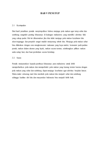 BAB V PENUTUP
2.1 Kesimpulan
Dari hasil penelitian penulis menyimpulkan bahwa menjaga pola makan agar tetap sehat dan
seimbang sangatlah penting khususnya di kalangan mahasiswa yang memiliki aktivitas fisik
yang cukup padat. Hal ini dikarenakan jika kita tidak menjaga pola makan kesehatan kita
akan terganggu dan penyakit sangat mudah menyerang tubuh kita. Menjaga pola makan sehat
bisa dilakukan dengan cara mengkonsumsi makanan yang kaya nutrisi, konsumsi padi-padian
penuh, makan dalam ukuran yang layak, makan secara teratur, seimbangkan pilihan makan
anda setiap hari, dan buat perubahan secara bertahap.
2.2 Saran
Penulis menyarankan kepada pembaca khususnya para mahasiswa untuk lebih
memperhatikan pola makan dan memperbaiki pola makan yang kurang teratur karena dengan
pola makan yang sehat dan seimbang dapat menjaga kesehatan agar aktivitas berjalan lancar.
Maka mulai sekarang mari kita merubah pola makan kita menjadi sehat dan seimbang
sehingga kualitas diri kita dan masyarakat Indonesia bisa menjadi lebih baik.
 