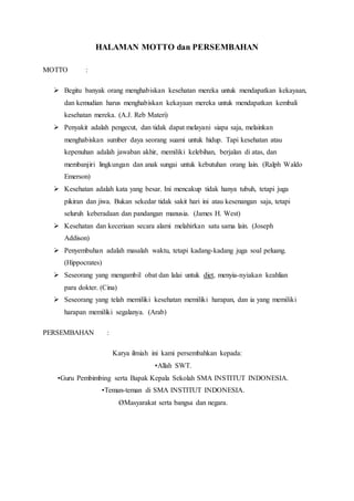 HALAMAN MOTTO dan PERSEMBAHAN
MOTTO :
 Begitu banyak orang menghabiskan kesehatan mereka untuk mendapatkan kekayaan,
dan kemudian harus menghabiskan kekayaan mereka untuk mendapatkan kembali
kesehatan mereka. (A.J. Reb Materi)
 Penyakit adalah pengecut, dan tidak dapat melayani siapa saja, melainkan
menghabiskan sumber daya seorang suami untuk hidup. Tapi kesehatan atau
kepenuhan adalah jawaban akhir, memiliki kelebihan, berjalan di atas, dan
membanjiri lingkungan dan anak sungai untuk kebutuhan orang lain. (Ralph Waldo
Emerson)
 Kesehatan adalah kata yang besar. Ini mencakup tidak hanya tubuh, tetapi juga
pikiran dan jiwa. Bukan sekedar tidak sakit hari ini atau kesenangan saja, tetapi
seluruh keberadaan dan pandangan manusia. (James H. West)
 Kesehatan dan keceriaan secara alami melahirkan satu sama lain. (Joseph
Addison)
 Penyembuhan adalah masalah waktu, tetapi kadang-kadang juga soal peluang.
(Hippocrates)
 Seseorang yang mengambil obat dan lalai untuk diet, menyia-nyiakan keahlian
para dokter. (Cina)
 Seseorang yang telah memiliki kesehatan memiliki harapan, dan ia yang memiliki
harapan memiliki segalanya. (Arab)
PERSEMBAHAN :
Karya ilmiah ini kami persembahkan kepada:
•Allah SWT.
•Guru Pembimbing serta Bapak Kepala Sekolah SMA INSTITUT INDONESIA.
•Teman-teman di SMA INSTITUT INDONESIA.
ØMasyarakat serta bangsa dan negara.
 