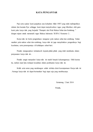 KATA PENGANTAR
Puji serta syukur kami panjatkan atas kehadirat Allah SWT yang telah melimpahkan
rahmat dan karunia-Nya sehingga kami dapat menyelesaikan tugas yang biberikan oleh guru
kami yaitu karya tulis yang berjudul “Dampak dari Pola Makan Sehat dan Seimbang ”
dengan tujuan untuk memenuhi tugas Bahasa Indonesia XI IPA 3 Semester 2 .
Karya tulis ini berisi pengetahuan mengenai pola makan sehat dan seimbang. Selain
manfaat pola makan sehat dan seimbang, karya tulis ini juga menyebutkan pengaruhnya bagi
kesehatan, serta penerapannya di kehidupan sehari-hari.
Penulis mengucapkan terimakasih kepada pihak-pihak yang telah membantu dalam
penyusunan karya tulis ini .
Penulis sangat menyadari katya tulis ini masih banyak kekurangannya. Oleh karena
itu, mohon maaf jika terdapat kesalahan dalam pembuatan karya tulis ini.
Kritik serta saran yang membangun selalu terbuka demi kesempurnaan Karya tulis ini
. Semoga karya tulis ini dapat bermanfaat bagi siapa saja yang membacanya.
Semarang, 2 Juni 2014
Penulis,
 
