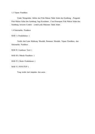 1.3 Tujuan Penelitian
Untuk Mengetahui Akibat dari Pola Makan Tidak Sehat dan Seimbang , Pengaruh
Pola Makan Sehat dan Seimbang bagi Kesehatan , Cara Penerapan Pola Makan Sehat dan
Seimbang berserta Contoh – contoh pola Makanan Tidak Sehat .
1.4 Sistematika Penulisan
BAB 1 ( Pendahuluan )
Terdiri dari Latar Belakang Masalah, Rumusan Masalah, Tujuan Penelitian, dan
Sistematika Penulisan .
BAB II ( Landasan Teori )
BAB III ( Mitode Penelitian )
BAB IV ( Berisi Pembahasan )
BAB V ( PENUTUP )
Yang terdiri dari simpulan dan saran .
 