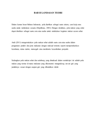 BAB II LANDASAN TEORI
Dalam kamus besar Bahasa Indonesia, pola diartikan sebagai suatu sistem, cara kerja atau
usaha untuk melakukan sesuatu (Depdiknas, 2001). Dengan demikian, pola makan yang sehat
dapat diartikan sebagai suatu cara atau usaha untuk melakukan kegiatan makan secara sehat.
Andi (2011) mengemukakan pola makan sehat adalah suatu cara atau usaha dalam
pengaturan jumlah dan jenis makanan dengan maksud tertentu seperti mempertahankan
kesehatan, status nutrisi, mencegah atau membantu kesembuhan penyakit.
Sedangkan pola makan sehat dan seimbang yang dimaksud dalam semiskripsi ini adalah pola
makan yang teratur di mana makanan yang dikonsumsi mengandung zat-zat gizi yang
jumlahnya sesuai dengan asupan gizi yang dibutuhkan tubuh
 