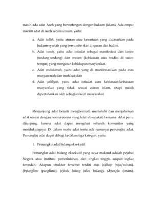 masih ada adat Aceh yang bertentangan dengan hukum (islam). Ada empat 
macam adat di Aceh secara umum, yaitu: 
a. Adat tullah, yaitu aturan atau ketentuan yang didasarkan pada 
hukum syariah yang bersumbe rkan al-quran dan hadits. 
b. Adat tunah, yaitu adat istiadat sebagai manifestasi dari kanun 
(undang-undang) dan reusam (kebiasaan atau tradisi di suatu 
tempat) yang mengatur kehidupan masyarakat. 
c. Adat muhakamah, yaitu adat yang di manifestasikan pada asas 
musyawarah dan mufakat; dan 
d. Adat jahiliyah, yaitu adat istiadat atau kebiasaan-kebiasaan 
masyarakat yang tidak sesuai ajaran islam, tetapi masih 
dipertahankan oleh sebagian kecil masyarakat. 
Menjunjung adat berarti menghormati, mematuhi dan menjalankan 
adat sesuai dengan norma-norma yang telah disepakati bersama. Adat perlu 
dijunjung, karena adat dapat mengikat seluruh komunitas yang 
mendukungnya. Di dalam suatu adat tentu ada namanya pemangku adat. 
Pemangku adat dapat dibagi kedalam tiga kategori, yaitu: 
1. Pemangku adat bidang eksekutif 
Pemangku adat bidang eksekutif yang saya maksud adalah pejabat 
Negara atau institusi pemerintahan, dari tingkat tinggis ampait ingkat 
terendah. Adapun struktur tersebut terdiri atas (a)khaje (raja/sultan), 
(b)panglime (panglima), (c)hulu balang (ulee balang), (d)tengku (imam), 
 