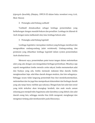 (e)pengulu (keuchik), (Hasjmy, 1995:31-32 dalam buku memahami orang Aceh, 
Mod. Harun) 
2. Pemangku adat bidang yudikatif 
Yudikatif dimaksudkan sebagai lembaga pemerintahan yang 
berhubungan dengan masalah hokum dan peradilan. Lembaga ini dikenal di 
Aceh dengan nama mahkamah dan/atau lembaga hokum adat. 
3. Pemangku adat bidang legislatif 
Lembaga legislative merupakan institusi yang bertugas membuat dan 
mengesahkan undang-undang (adat muhakamah). Undang-undang dan 
peraturan yang dihasilkan lembaga legislatif dalam system pemerintahan 
Aceh disebut kanun. 
Menurut saya, pemerintahan patut turun tangan dalam melestarikan 
adat yang ada dengan cara mengadakan berbagai perlombaan. Misalnya saja 
seperti mengadakan lomba menulis cerita rakyat, lomba memamerkan adat 
dan budaya yang ada, lomba memasak makanan khas daerah, lomba 
mengkreasikan baju adat khas daerah dengan modern, dan lain sebagainya. 
Sehingga secara tidak langsung pemerintah bias ikut mendokumentasikan, 
melestarikan dan itu juga bias memperkuat silaturrahmi dari berbagai daerah 
yang ada tanpa harus melihat apa sukunya. Dengan kata lain adat dan sosial 
yang telah terkubur akan terungkap kembali, dan anak muda zaman 
sekarang pun menjadi tahu bagaimana adat daerahnya yang dahulu dan adat 
daerah orang lain, sehingga mereka bias lebih mengenal, menghargai dan 
mengetaui tentang adat merekasendiri pada khususnya. 
