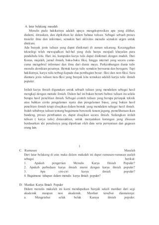 A. latar belakang masalah
Menulis pada hakikatnya adalah upaya mengekspresikan apa yang dilihat,
dialami, dirasakan, dan dipikirkan ke dalam bahasa tulisan. Sebagai sebuah proses
transfer ilmu dan informasi, semakin hari aktivitas menulis semakin urgen untuk
ditekuni.
Ada banyak jenis tulisan yang dapat dinikmati di zaman sekarang. Kecanggihan
teknologi telah mewujudkan hal-hal yang dulu hanya menjadi khayalan para
pendahulu kita. Hari ini, kumpulan karya tulis dapat dinikmati dengan mudah. Dari
Koran, majalah, jurnal ilmiah, buku-buku fiksi, hingga internet yang secara cuma-
cuma mengobral informasi dan ilmu dari dunia maya. Perkembangan dunia tulis
menulis demikian pesatnya. Bentuk karya tulis semakin berwarna dan beragam. Tapi
hakikatnya, karya tulis terbagi kepada dua pembagian besar: fiksi dan non-fiksi. Satu
diantara jenis tulisan non-fiksi yang banyak kita temukan adalah karya tulis ilmiah
populer.
Istilah karya ilmiah digunakan untuk sebuah tulisan yang mendalam sebagai hasil
mengkaji dengan metode ilmiah. Dalam hal ini bukan berarti bahwa tulisan itu selalu
berupa hasil penelitian ilmiah. Sebagai contoh tulisan yang berupa petunjuk teknik
atau bahkan cerita pengalaman nyata dan pengalaman biasa, yang bukan hasil
penelitian ilmiah tetapi disajikan dalam bentuk yang mendalam sebagai hasil ilmiah.
Itulah sebabnya tulisan tentang bagaimana bercocok tanam jagung, pemeliharaan ikan
bandeng, proses pembuatan es, dapat disajikan secara ilmiah. Sedangkan istilah
tulisan ( karya tulis) dimasukkan, untuk menyatakan karangan yang disusun
berdasarkan ide penulisnya yang diperkuat oleh data serta pernyataan dan gagasan
orang lain.
1
C. Rumusan Masalah
Dari latar belakang di atas maka dalam makalah ini dapat rumusan-rumusan asalah
sebagai berikut:
1. Apakah pengertian Menulis Karya Ilmiah Populer?
2. Apakah perbedaan karya ilmiah murni dengan karya ilmiah populer?
3. Apa ciri-ciri karya ilmiah populer?
4. Bagaimana tahapan dalam menulis karya ilmiah populer?
D. Manfaat Karya Ilmiah Populer
Dalam menulis makalah ini kami mendapatkan banyak sekali manfaat dari segi
akademik maupun non akademik. Manfaat tersebut diantaranya:
a. Mengetahui seluk beluk Karaya ilmiah populer.
 