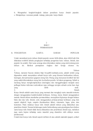 b. Mengetahui langkah-langkah dalam penulisan karya ilmiah populer.
c. Memperkaya wawasan penulis tentang jenis-jenis karya ilmiah.
2
BAB 2
PEMBAHASAN
A. PENGERTIAN KARYA ILMIAH POPULER
Untuk memahami jenis tulisan ilmiah populer secara lebih dekat, akan lebih baik bila
dilakukan terlebih dahulu pengkajian terhadap pengertian kata: tulisan, ilmiah, dan
populer itu sendiri. Dari sana semoga akan ditemukan makna yang utuh tentang jenis
tulisan ini. Berikut pemaparan ringkas dari ketiga elemen itu.
1. Tulisan
Tulisan, menurut Suseno (dalam http://irsyad82.multiply.com), adalah istilah yang
digunakan untuk menyatakan sebuah karya tulis yang disusun berdasarkan tulisan,
karangan, dan pernyataan gagasan orang lain. Orang yang menyusun kembali hal-hal
yang sudah dikemukakan orang lain itu disebut penulis. Ia bukan pengarang. Sebab ia
memang hanya mengkompilasikan (meringkas dan menggabungkan menjadi satu)
pelbagai bahan informasi sedemikian rupa sehingga tercipta sebuah cerita baru lagi
yang lebih utuh.
2. Ilmiah
Karya ilmiah adalah suatu karya yang memuat dan mengkaji suatu masalah tertentu
dengan menggunakan kaidah-kaidah keilmuan. Artinya, karya ilmiah menggunakan
metode ilmiah dalam membahas permasalahan, menyajikan kajiannya dengan bahasa
baku dan tata tulis ilmiah, serta menggunakan prinsip-prinsip keilmuan yang lain
seperti objektif, logis, empiris (berdasarkan fakta), sistematis, lugas, jelas, dan
konsisten. Pada mulanya karya tulis ilmiah adalah tulisan yang didasarkan atas
penelitian ilmiah. Namun belakangan mulai berkembang suatu paradigma baru bahwa
suatu karya tulis ilmiah tidak harus didasarkan atas penelitaian ilmiah saja, melaikan
juga suatu kajian terhadap suatu masalah yang dianalisis oleh ahlinya secara
professional.
Contoh dari karya tulis ilmiah seperti definisi di atas adalah makalah (paper), artikel
 