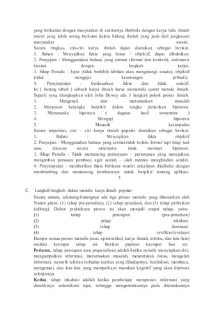 yang berkaitan dengan masyarakat di sekitarnya Berbeda dengan karya tulis ilmiah
murni yang lebih sering berkutat dalam bidang ilmiah yang jauh dari jangkauan
masyarakat awam.
Secara ringkas, ciri-ciri karya ilmiah dapat diuraikan sebagai berikut.
1. Bahan : Menyajikan fakta yang benar / objektif, dapat dibuktikan
2. Penyajian : Menggunakan bahasa yang cermat (formal dan konkret), sistematis
(sesuai dengan langkah kerja).
3. Sikap Penulis : Jujur (tidak berlebih-lebihan atau mengurangi ssuatu); objektif
(tidak mengejar keuntungan pribadi).
4. Penyimpulan : berdasarkan fakta dan tidak emotif.
Isi ( batang tubuh ) sebuah karya ilmiah harus memenuhi syarat metode ilmiah.
Seperti yang diungkapkan oleh John Dewey ada 5 langkah pokok proses ilmiah.
1. Mengenali dan merumuskan masalah
2. Menyusun kerangka berpikir dalam rangka penarikan hipotesis.
3. Merumuska hipotesis ( dugaan hasil sementara )
4. Menguji hipotesis
5. Menarik kesimpulan
Secara terperinci, ciri – ciri karya ilmiah populer diurutkan sebagai berikut.
1. Bahan : Menyajikan fakta objektif
2. Penyajian : Menggunakan bahasa yang cermat,tidak terlalu formal tapi tetap taat
asas, disusun secara sistematis; tidak memuat hipotesis.
3. Sikap Penulis : Tidak memancing pertanyaan – pertanyaan yang meragukan,
mengimbau perasaan pembaca agar seolah – olah mereka menghindari sendiri.
4. Penyimpulan : memberikan fakta bebicara sendiri sekalipun didahului dengan
membimbing dan mendorong pembacanya untuk berpikir tentang aplikasi.
5
C. Langkah-langkah dalam menulis karya ilmiah populer
Secara umum, sekurang-kurangnya ada tiga proses menulis yang ditawarkan oleh
Nunan yakni: (1) tahap pra-penulisan, (2) tahap penulisan, dan (3) tahap perbaikan
(editing). Dalam prakteknya proses ini akan menjadi empat tahap, yaitu:
(1) tahap persiapan (pra-penulisan)
(2) tahap inkubasi
(3) tahap iluminasi
(4) tahap verifikasi/evaluasi
Hampir semua proses menulis (esai, opini/artikel, karya ilmiah, artistic, dan lain-lain)
melalui keempat tahap ini. Berikut paparan keempat fase ini:
Pertama, tahap persiapan atau prapenulisan adalah ketika penulis menyiapkan diri,
mengumpulkan informasi, merumuskan masalah, menentukan fokus, mengolah
informasi, menarik tafsiran terhadap realitas yang dihadapinya, berdiskusi, membaca,
mengamati, dan lain-lain yang memperkaya masukan kognitif yang akan diproses
selanjutnya.
Kedua, tahap inkubasi adalah ketika pembelajar memproses informasi yang
dimilikinya sedemikian rupa, sehingga mengantarkannya pada ditemukannya
 