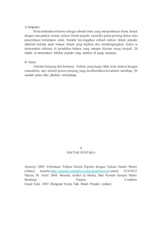 A.Simpulan
Perlu ditekankan bahwa sebagai sebuah titian yang menjembatani dunia ilmiah
dengan masyarakat umum, tulisan ilmiah populer memiliki peran penting dalam misi
pencerdasan kehidupan umat. Standar kecanggihan sebuah tulisan ilmiah populer
tidaklah terletak pada bahasa ilmiah yang bejibun dan membingungkan. Justru ia
menemukan nilainya di pemilihan bahasa yang mampu dicerna orang banyak. Di
situlah ia menemukan hakikat populer yang melekat di ujung namanya.
B. Saran
Selamat berjuang dan berkarya. Tulisan yang bagus tidak serta muncul dengan
simsalabim, tapi melalui proses panjang yang membutuhkan kesabaran membaja. Di
sanalah justru nilai jihadnya terkandung.
8
DAFTAR PUSTAKA
Ajusniye 2005. Perbedaan Tulisan Ilmiah Populer dengan Tulisan Ilmiah Murni.
(online) tersedia:http://ajusniye.multiply.com/journal/item/.di unduh 22/4/2012.
Hakim, M. Arief. 2004. Menulis Artikel di Media, Dari Pemula Sampai Mahir.
Bandung: Nuansa Cendekia.
Irsyad Azizi. 2007. Mengenal Karya Tulis Ilmiah Populer. (online)
 