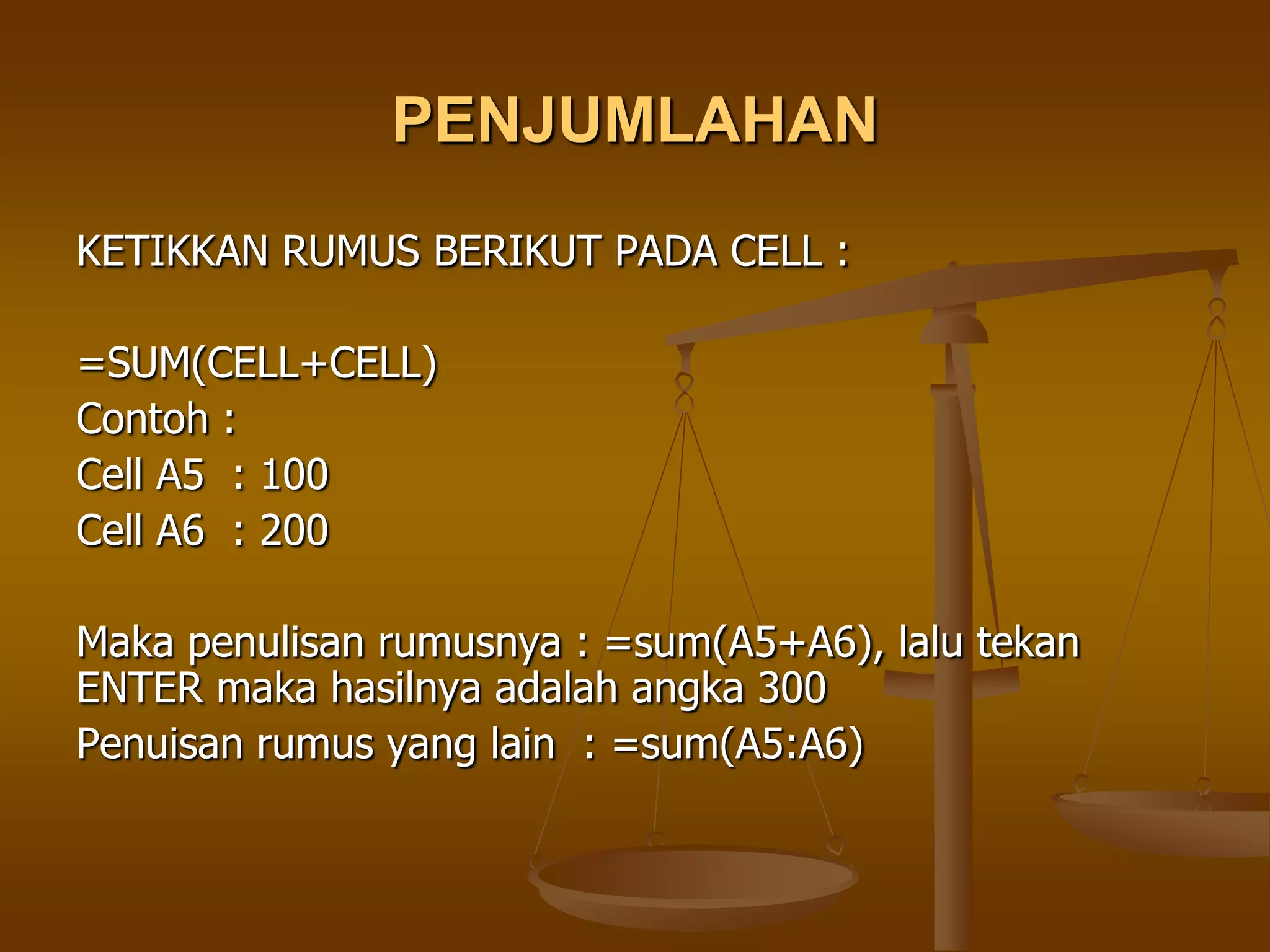 PENJUMLAHAN
KETIKKAN RUMUS BERIKUT PADA CELL :

=SUM(CELL+CELL)
Contoh :
Cell A5 : 100
Cell A6 : 200

Maka penulisan rumusnya : =sum(A5+A6), lalu tekan
ENTER maka hasilnya adalah angka 300
Penuisan rumus yang lain : =sum(A5:A6)
 