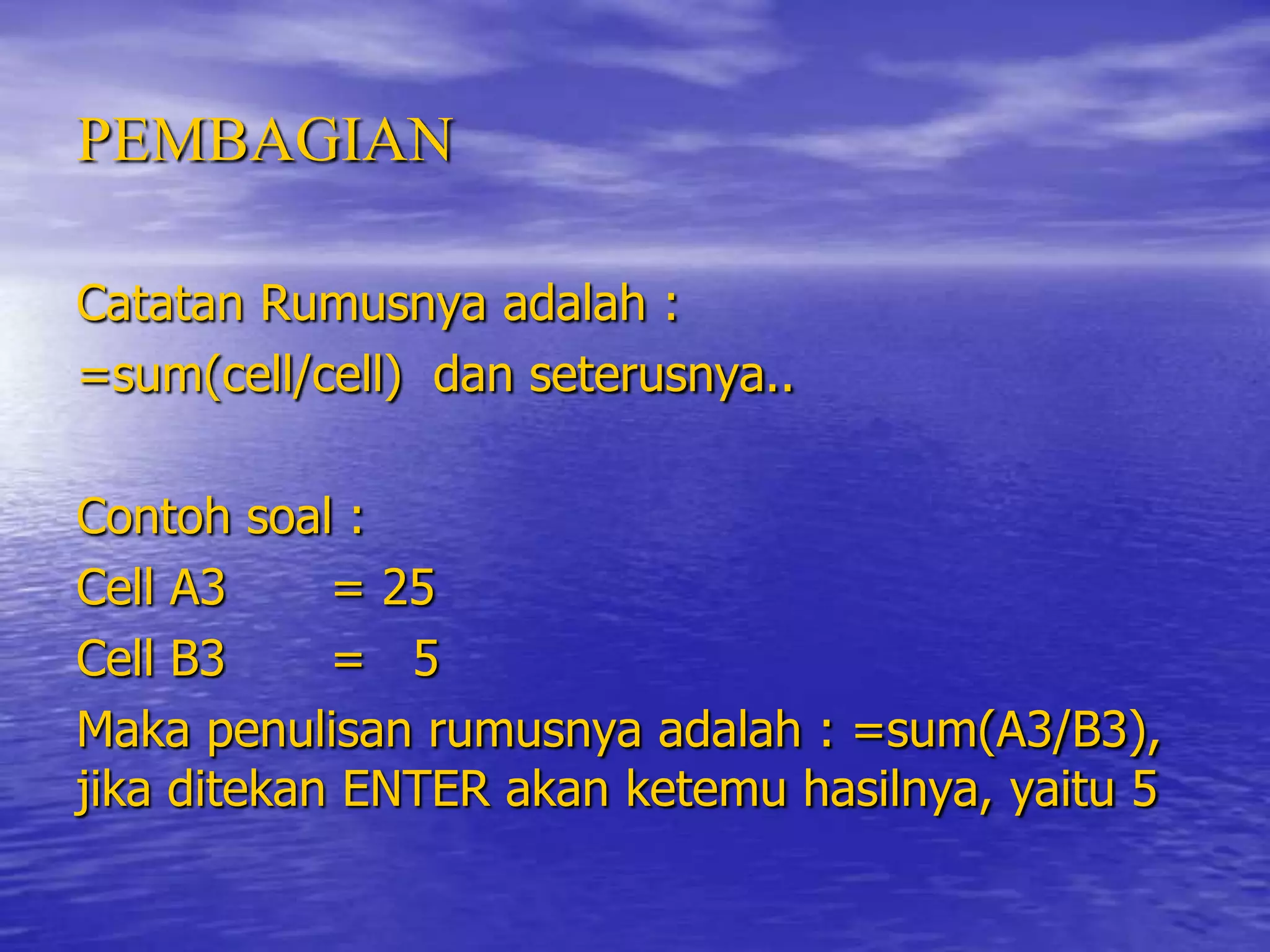 PEMBAGIAN

Catatan Rumusnya adalah :
=sum(cell/cell) dan seterusnya..

Contoh soal :
Cell A3     = 25
Cell B3     = 5
Maka penulisan rumusnya adalah : =sum(A3/B3),
jika ditekan ENTER akan ketemu hasilnya, yaitu 5
 