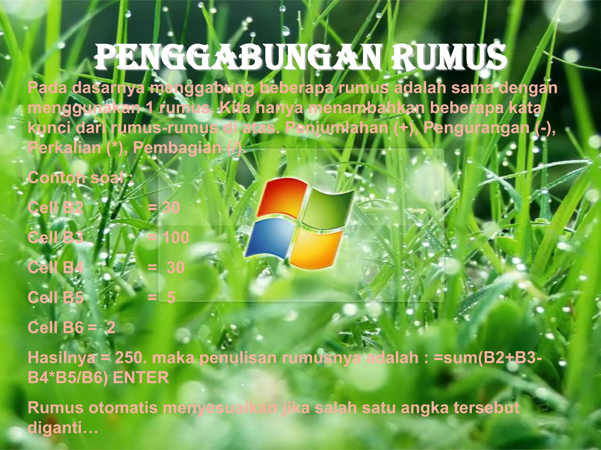 PENGGABUNGAN RUMUS
Pada dasarnya menggabung beberapa rumus adalah sama dengan
menggunakan 1 rumus. Kita hanya menambahkan beberapa kata
kunci dari rumus-rumus di atas. Penjumlahan (+), Pengurangan (-),
Perkalian (*), Pembagian (/).
Contoh soal :
Cell B2         = 30
Cell B3         = 100
Cell B4         = 30
Cell B5         = 5
Cell B6 = 2
Hasilnya = 250. maka penulisan rumusnya adalah : =sum(B2+B3-
B4*B5/B6) ENTER
Rumus otomatis menyesuaikan jika salah satu angka tersebut
diganti…
 