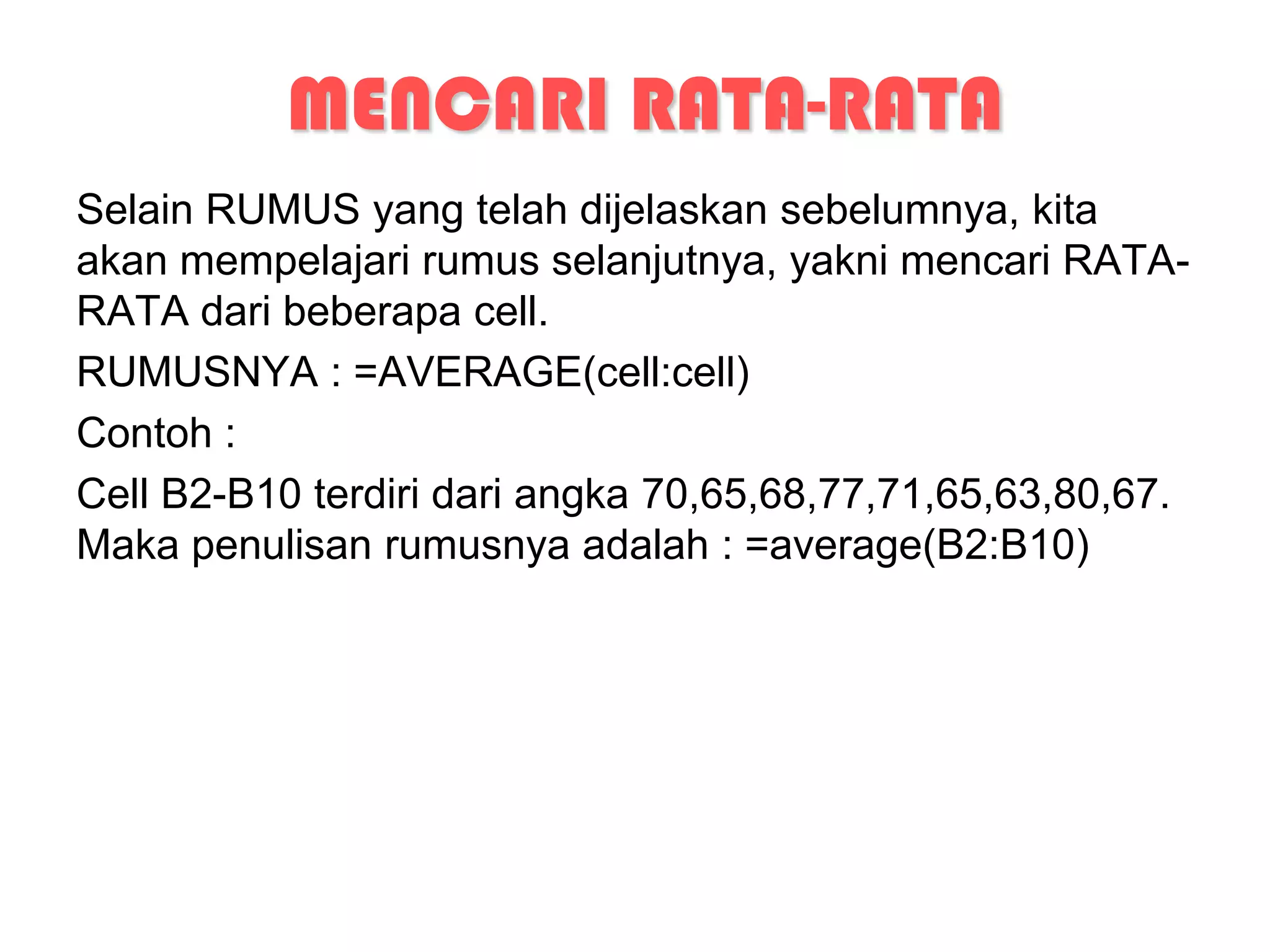 MENCARI RATA-RATA
Selain RUMUS yang telah dijelaskan sebelumnya, kita
akan mempelajari rumus selanjutnya, yakni mencari RATA-
RATA dari beberapa cell.
RUMUSNYA : =AVERAGE(cell:cell)
Contoh :
Cell B2-B10 terdiri dari angka 70,65,68,77,71,65,63,80,67.
Maka penulisan rumusnya adalah : =average(B2:B10)
 