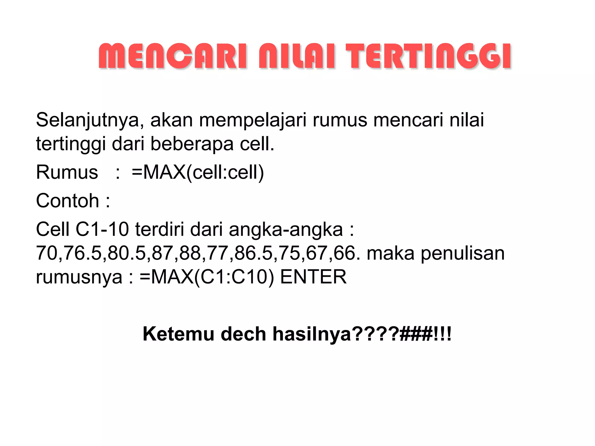 MENCARI NILAI TERTINGGI
Selanjutnya, akan mempelajari rumus mencari nilai
tertinggi dari beberapa cell.
Rumus : =MAX(cell:cell)
Contoh :
Cell C1-10 terdiri dari angka-angka :
70,76.5,80.5,87,88,77,86.5,75,67,66. maka penulisan
rumusnya : =MAX(C1:C10) ENTER

           Ketemu dech hasilnya????###!!!
 