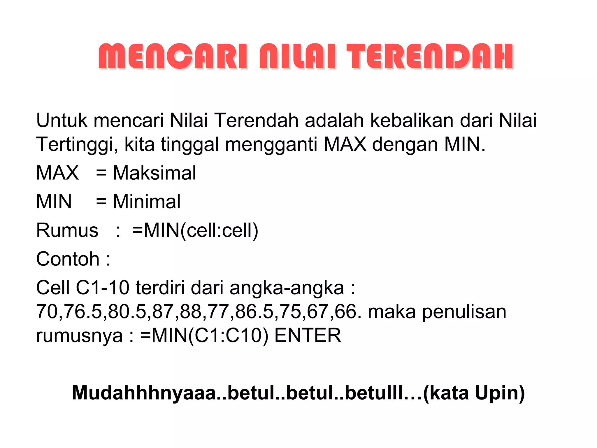 MENCARI NILAI TERENDAH
Untuk mencari Nilai Terendah adalah kebalikan dari Nilai
Tertinggi, kita tinggal mengganti MAX dengan MIN.
MAX = Maksimal
MIN = Minimal
Rumus : =MIN(cell:cell)
Contoh :
Cell C1-10 terdiri dari angka-angka :
70,76.5,80.5,87,88,77,86.5,75,67,66. maka penulisan
rumusnya : =MIN(C1:C10) ENTER

   Mudahhhnyaaa..betul..betul..betulll…(kata Upin)
 