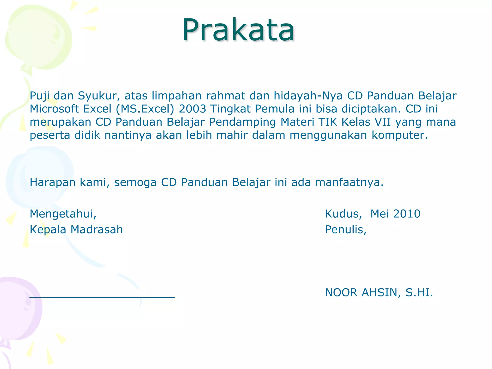 Prakata
Puji dan Syukur, atas limpahan rahmat dan hidayah-Nya CD Panduan Belajar
Microsoft Excel (MS.Excel) 2003 Tingkat Pemula ini bisa diciptakan. CD ini
merupakan CD Panduan Belajar Pendamping Materi TIK Kelas VII yang mana
peserta didik nantinya akan lebih mahir dalam menggunakan komputer.



Harapan kami, semoga CD Panduan Belajar ini ada manfaatnya.

Mengetahui,                                        Kudus, Mei 2010
Kepala Madrasah                                    Penulis,




_____________________                              NOOR AHSIN, S.HI.
 
