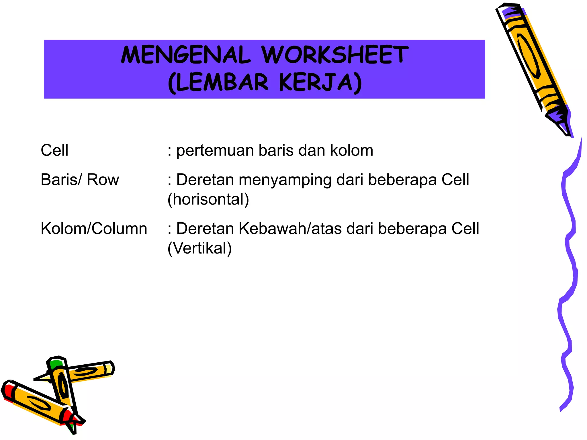 MENGENAL WORKSHEET
                (LEMBAR KERJA)

Cell           : pertemuan baris dan kolom
Baris/ Row     : Deretan menyamping dari beberapa Cell
               (horisontal)
Kolom/Column   : Deretan Kebawah/atas dari beberapa Cell
               (Vertikal)
 