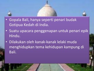 • Gopala Bali, hanya seperti penari budak
Gotipua Kedah di India.
• Suatu upacara penggenapan untuk penari epik
Hindu.
• Dilakukan oleh kanak-kanak lelaki muda
menghidupkan tema kehidupan kampung di
Bali.

 
